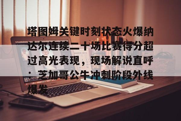 塔图姆关键时刻状态火爆纳达尔连续二十场比赛得分超过高光表现，现场解说直呼：芝加哥公牛冲刺阶段外线爆发